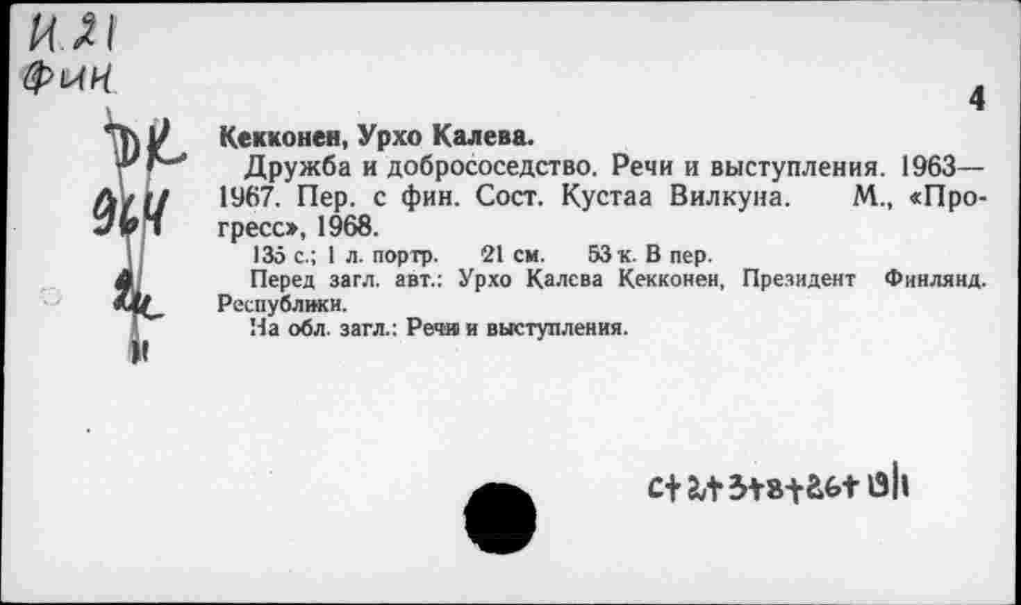 ﻿ил
и
4
Кекконен, Урхо Калева.
Дружба и добрососедство. Речи и выступления. 1963— 1967. Пер. с фин. Сост. Кустаа Вилкуна. М., «Прогресс», 1968.
135 с.; 1 л. портр. 21 см. 53 к. В пер.
Перед загл. авт.: Урхо Калева Кекконен, Президент Финлянд. Республики.
На обл. загл.: Речи и выступления.
с+м 5*8^1-аЬ